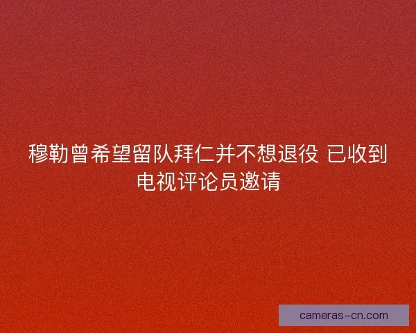 穆勒曾希望留队拜仁并不想退役 已收到电视评论员邀请
