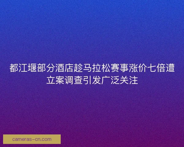都江堰部分酒店趁马拉松赛事涨价七倍遭立案调查引发广泛关注