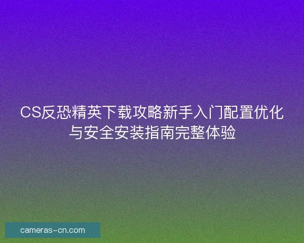 CS反恐精英下载攻略新手入门配置优化与安全安装指南完整体验