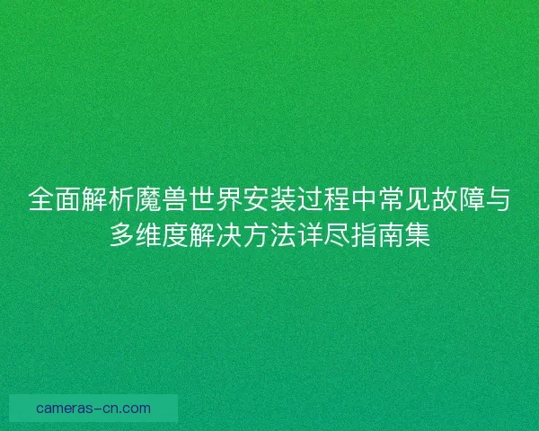 全面解析魔兽世界安装过程中常见故障与多维度解决方法详尽指南集