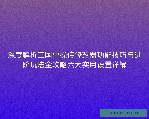 深度解析三国曹操传修改器功能技巧与进阶玩法全攻略六大实用设置详解