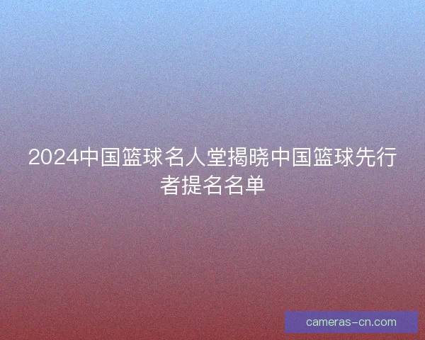 2024中国篮球名人堂揭晓中国篮球先行者提名名单