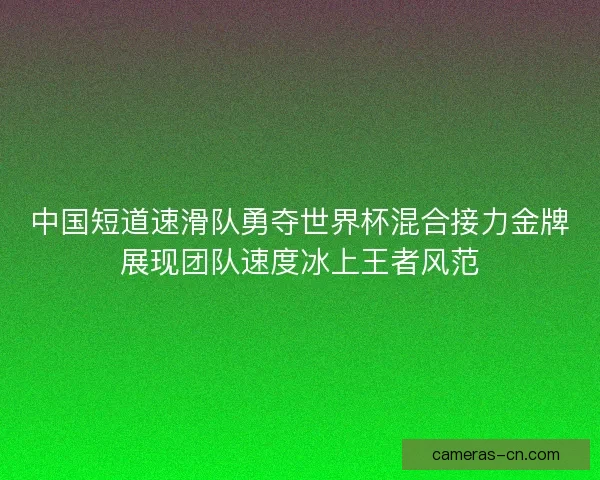 中国短道速滑队勇夺世界杯混合接力金牌展现团队速度冰上王者风范
