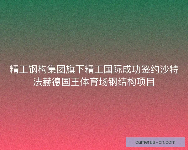 精工钢构集团旗下精工国际成功签约沙特法赫德国王体育场钢结构项目