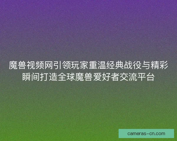 魔兽视频网引领玩家重温经典战役与精彩瞬间打造全球魔兽爱好者交流平台